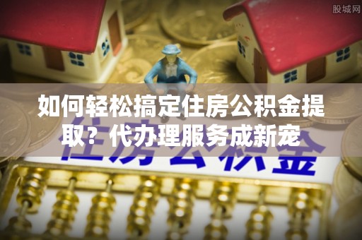边坝如何轻松搞定住房公积金提取？代办理服务成新宠