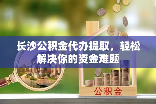 边坝长沙公积金代办提取，轻松解决你的资金难题