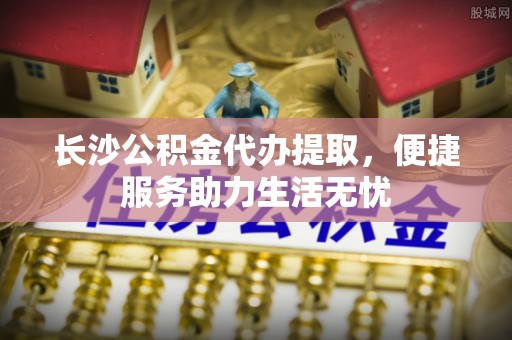 边坝长沙公积金代办提取，便捷服务助力生活无忧