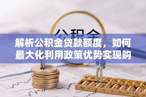 边坝解析公积金贷款额度，如何最大化利用政策优势实现购房梦想