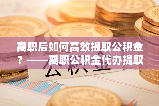 边坝离职后如何高效提取公积金？——离职公积金代办提取全流程解析