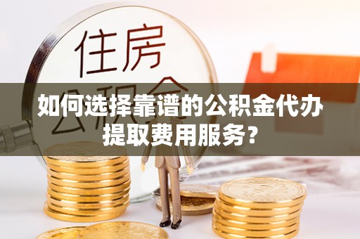 边坝如何选择靠谱的公积金代办提取费用服务？