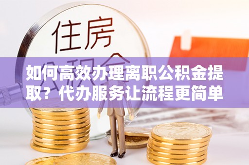 边坝如何高效办理离职公积金提取？代办服务让流程更简单