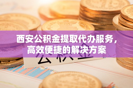 边坝西安公积金提取代办服务，高效便捷的解决方案