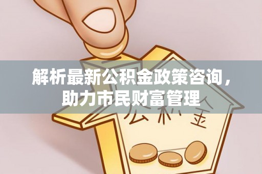 边坝解析最新公积金政策咨询，助力市民财富管理