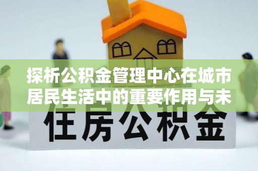 边坝探析公积金管理中心在城市居民生活中的重要作用与未来发展趋势