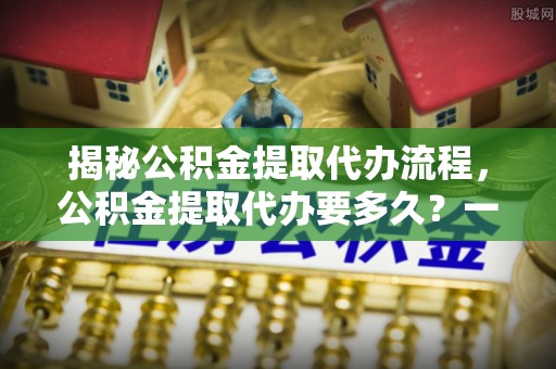 边坝揭秘公积金提取代办流程，公积金提取代办要多久？一文读懂