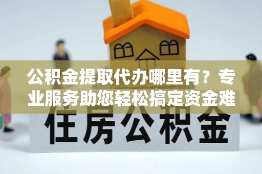 边坝公积金提取代办哪里有？专业服务助您轻松搞定资金难题