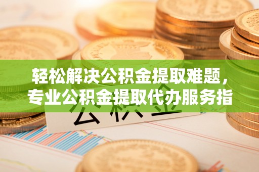 边坝轻松解决公积金提取难题，专业公积金提取代办服务指南