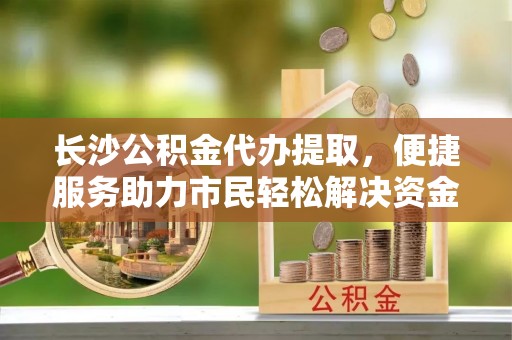 边坝长沙公积金代办提取，便捷服务助力市民轻松解决资金需求