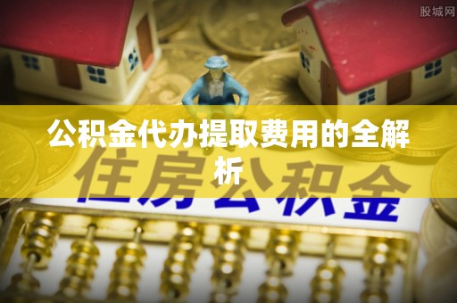 边坝公积金代办提取费用的全解析