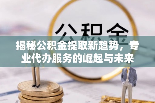 边坝揭秘公积金提取新趋势，专业代办服务的崛起与未来
