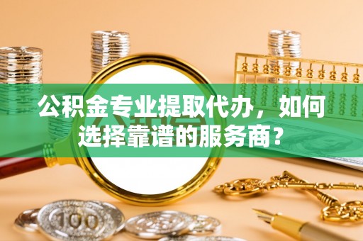 边坝公积金专业提取代办，如何选择靠谱的服务商？