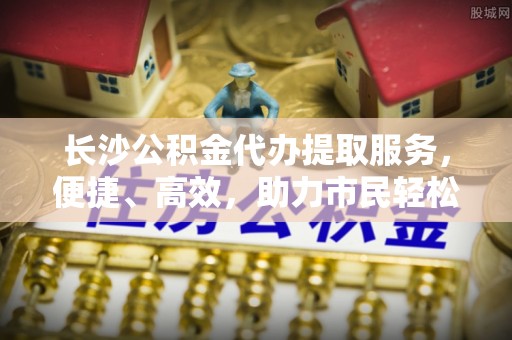 边坝长沙公积金代办提取服务，便捷、高效，助力市民轻松管理资金