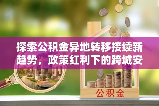 边坝探索公积金异地转移接续新趋势，政策红利下的跨城安居梦想